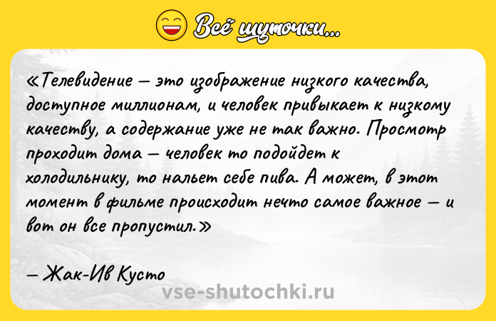 Цитата: Телевидение это изображение низкого качества, доступное миллионам, и человек привыкает к низкому качеству, а содержание уже не так важно. Просмотр проходит дома человек то подойдет к холодильнику, то нальет себе пива. А может, в этот момент в фильме происходит нечто самое важное и вот он все пропустил.Жак-Ив Кусто