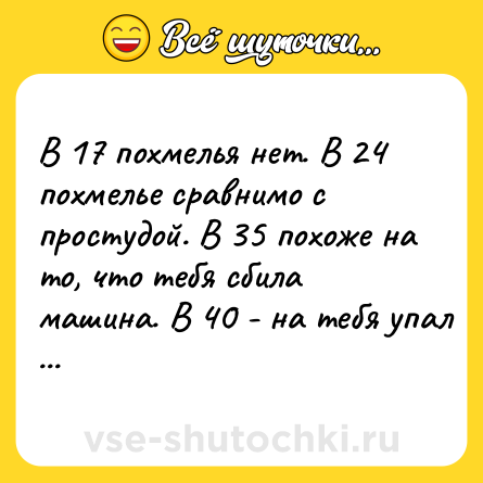 Шутка: В 17 похмелья нет. В 24 похмелье сравнимо с простудой. В 35 похоже на то, что тебя сбила машина. В 40 - на тебя упал самолёт. Пей пока молод