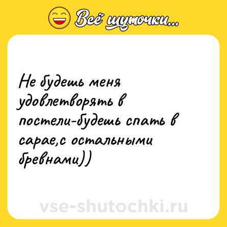 Шутка: Не будешь меня удовлетворять в постели-будешь спать в сарае,с остальными бревнами))