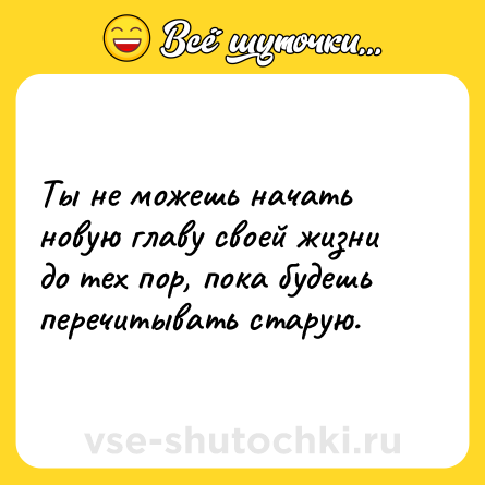 Шутка: Ты не можешь начать новую главу своей жизни до тех пор, пока будешь перечитывать старую.