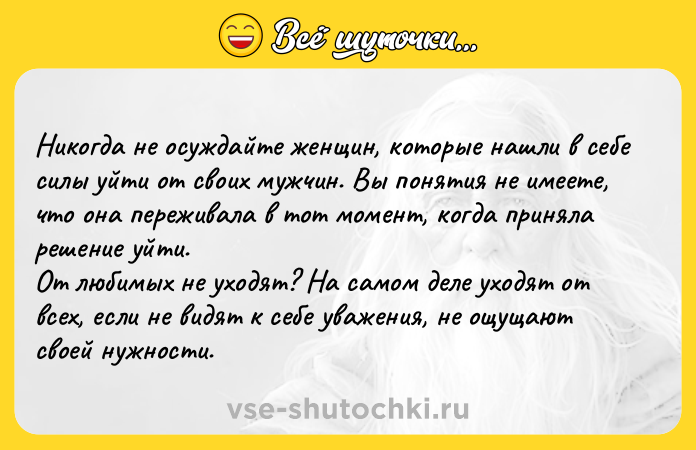 Цитата: Никогда не осуждайте женщин, которые нашли в себе силы уйти от своих мужчин. Вы понятия не имеете, что она переживала в тот момент, когда приняла решение уйти.От любимых не уходят? На самом деле уходят от всех, если не видят к себе уважения, не ощущают своей нужности.