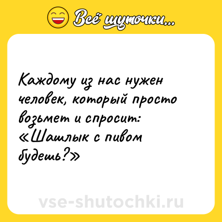 Шутка: Каждому из нас нужен человек, который просто возьмет и спросит: «Шашлык с пивом будешь?»