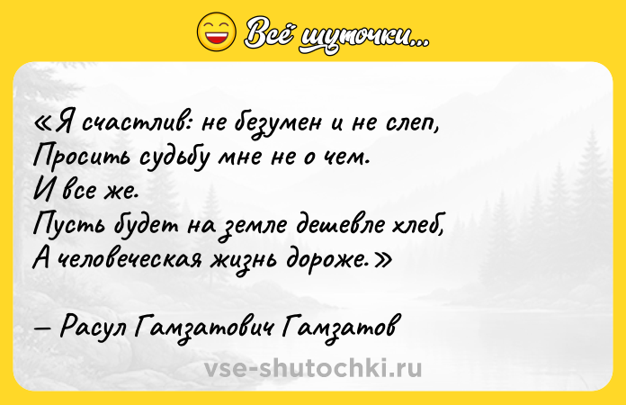 Цитата: Я счастлив: не безумен и не слеп,Просить судьбу мне не о чем.И все же.Пусть будет на земле дешевле хлеб,А человеческая жизнь дороже.Расул Гамзатович Гамзатов