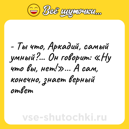 Шутка: - Ты что, Аркадий, самый умный?... Он говорит: «Ну что вы, нет!»… А сам, конечно, знает верный ответ