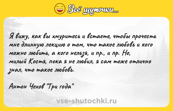 Цитата: Я вижу, как вы хмуритесь и встаете, чтобы прочесть мне длинную лекцию о том, что такое любовь и кого можно любить, а кого нельзя, и пр., и пр. Но, милый Костя, пока я не любил, я сам тоже отлично знал, что такое любовь. Антон Чехов Три года