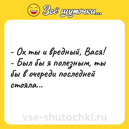Шутка: - Ох ты и вредный, Вася!<br>- Был бы я полезным, ты бы в очереди последней стояла...