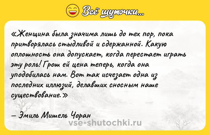 Цитата: Женщина была значима лишь до тех пор, пока притворялась стыдливой и сдержанной. Какую оплошность она допускает, когда перестает играть эту роль! Грош ей цена теперь, когда она уподобилась нам. Вот так исчезает одна из последних иллюзий, делавших сносным наше существование.Эмиль Мишель Чоран