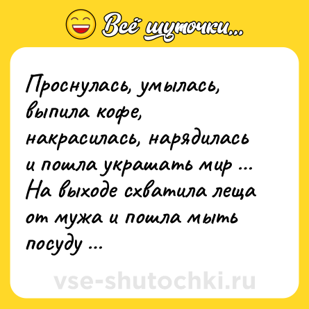 Шутка: Проснулась, умылась, выпила кофе, накрасилась, нарядилась и пошла украшать мир … На выходе схватила леща от мужа и пошла мыть посуду …