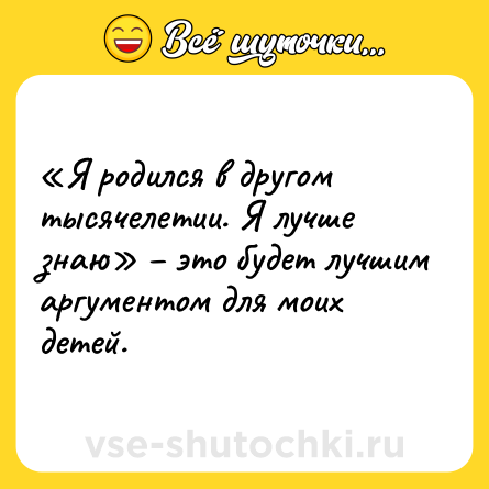 Шутка: «Я родился в другом тысячелетии. Я лучше знаю» – это будет лучшим аргументом для моих детей.
