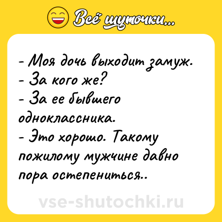 Шутка: - Моя дочь выходит замуж.<br>- За кого же?<br>- За ее бывшего одноклассника.<br>- Это хорошо. Такому пожилому мужчине давно пора остепениться..