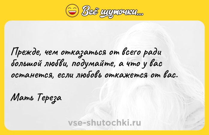 Цитата: Прежде, чем отказаться от всего ради большой любви, подумайте, а что у вас останется, если любовь откажется от вас. Мать Тереза