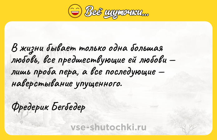 Цитата: В жизни бывает только одна большая любовь, все предшествующие ей любови лишь проба пера, а все последующие наверстывание упущенного.Фредерик Бегбедер