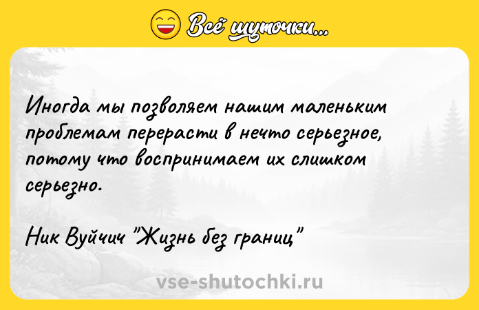 Цитата: Иногда мы позволяем нашим маленьким проблемам перерасти в нечто серьезное, потому что воспринимаем их слишком серьезно. Ник Вуйчич Жизнь без границ