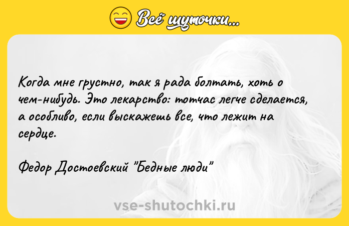 Цитата: Когда мне грустно, так я рада болтать, хоть о чем-нибудь. Это лекарство: тотчас легче сделается, а особливо, если выскажешь все, что лежит на сердце.Федор Достоевский Бедные люди