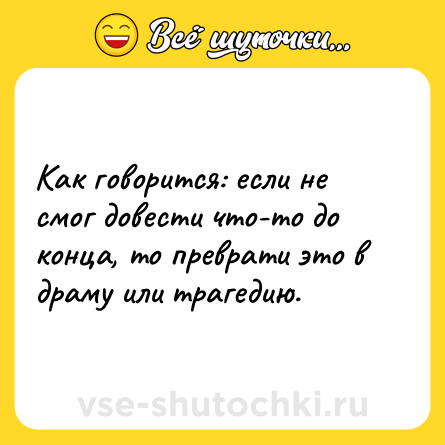 Шутка: Как говорится: если не смог довести что-то до конца, то преврати это в драму или трагедию.