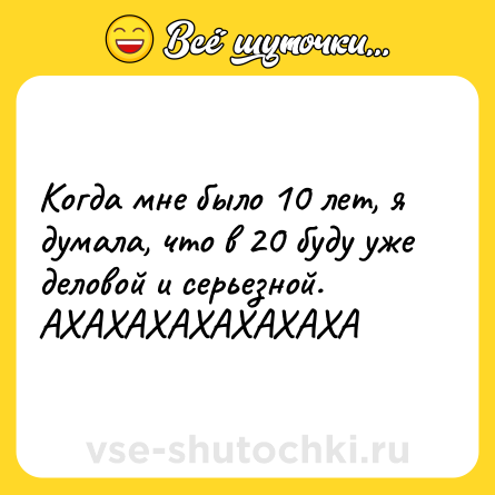 Шутка: Когда мне было 10 лет, я думала, что в 20 буду уже деловой и серьезной. АХАХАХАХАХАХАХА