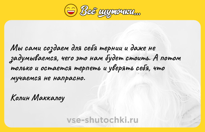 Цитата: Мы сами создаем для себя тернии и даже не задумываемся, чего это нам будет стоить. А потом только и остается терпеть и уверять себя, что мучаемся не напрасно.Колин Маккалоу