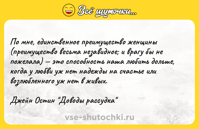 Цитата: По мне, единственное преимущество женщины (преимущество весьма незавидное и врагу бы не пожелала) это способность наша любить дольше, когда у любви уж нет надежды на счастье или возлюбленного уж нет в живых.Джейн Остин Доводы рассудка