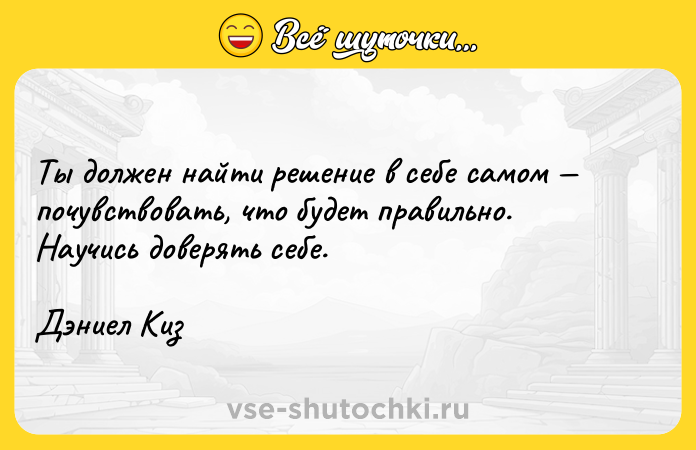 Цитата: Ты должен найти решение в себе самом почувствовать, что будет правильно. Научись доверять себе.Дэниел Киз