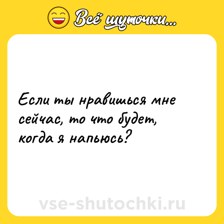 Шутка: Если ты нравишься мне сейчас, то что будет, когда я напьюсь?