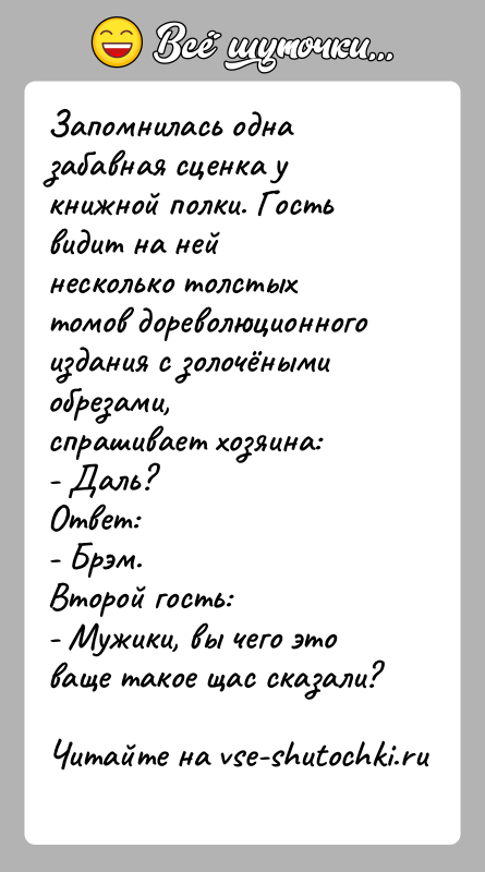История: Запомнилась одна забавная сценка у книжной полки. Гость видит на нейнесколько толстых томов дореволюционного издания с золочёными обрезами,спрашивает хозяина:- Даль?Ответ:-