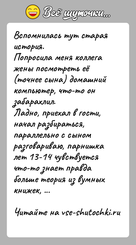 История: Вспомнилась тут старая история.Попросила меня коллега жены посмотреть её (точнее сына) домашний компьютер, что-то он забарахлил.Ладно, приехал в гости, начал