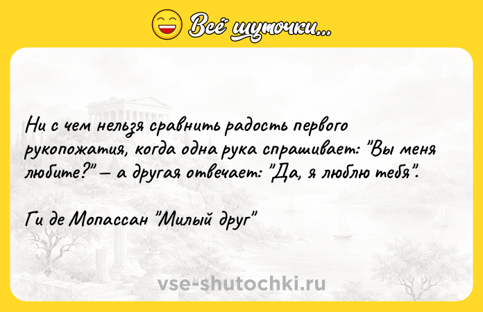Цитата: Ни с чем нельзя сравнить радость первого рукопожатия, когда одна рука спрашивает: Вы меня любите? а другая отвечает: Да, я люблю тебя .Ги де Мопассан Милый друг