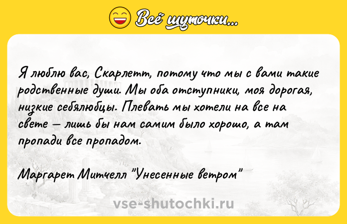 Цитата: Я люблю вас, Скарлетт, потому что мы с вами такие родственные души. Мы оба отступники, моя дорогая, низкие себялюбцы. Плевать мы хотели на все на свете лишь бы нам самим было хорошо, а там пропади все пропадом.Маргарет Митчелл Унесенные ветром