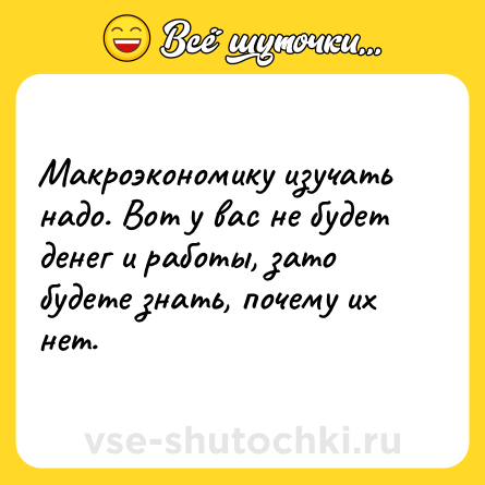 Шутка: Макроэкономику изучать надо. Вот у вас не будет денег и работы, зато будете знать, почему их нет.