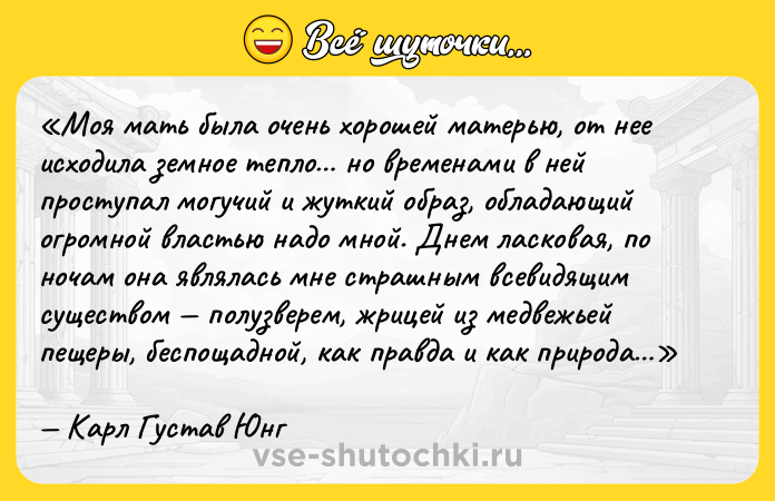 Цитата: Моя мать была очень хорошей матерью, от нее исходила земное тепло но временами в ней проступал могучий и жуткий образ, обладающий огромной властью надо мной. Днем ласковая, по ночам она являлась мне страшным всевидящим существом полузверем, жрицей из медвежьей пещеры, беспощадной, как правда и как природа Карл Густав Юнг