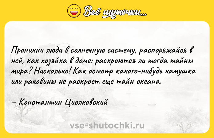 Цитата: Проникни люди в солнечную систему, распоряжайся в ней, как хозяйка в доме: раскроются ли тогда тайны мира? Нисколько! Как осмотр какого-нибудь камушка или раковины не раскроет еще тайн океана. Константин Циолковский