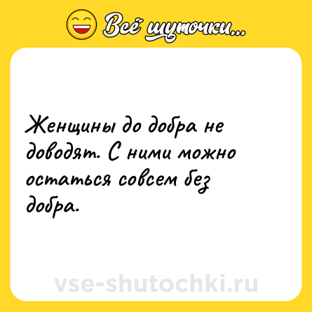 Шутка: Женщины до добра не доводят. С ними можно остаться совсем без добра.
