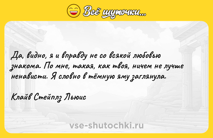 Цитата: Да, видно, я и вправду не со всякой любовью знакома. По мне, такая, как твоя, ничем не лучше ненависти. Я словно в тёмную яму заглянула.Клайв Стейплз Льюис