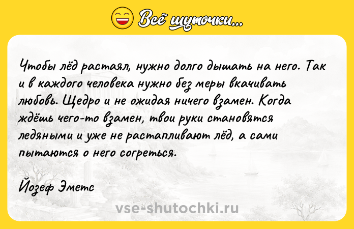 Цитата: Чтобы лёд растаял, нужно долго дышать на него. Так и в каждого человека нужно без меры вкачивать любовь. Щедро и не ожидая ничего взамен. Когда ждёшь чего-то взамен, твои руки становятся ледяными и уже не растапливают лёд, а сами пытаются о него согреться. Йозеф Эметс