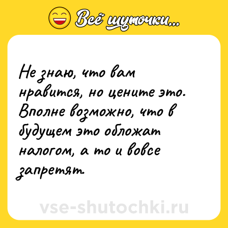 Шутка: Не знаю, что вам нравится, но цените это. Вполне возможно, что в будущем это обложат налогом, а то и вовсе запретят.