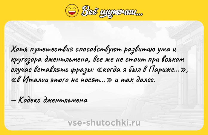 Цитата: Хотя путешествия способствуют развитию ума и кругозора джентльмена, все же не стоит при всяком случае вставлять фразы: когда я был в Париже... , в Италии этого не носят... и так далее. Кодекс джентльмена
