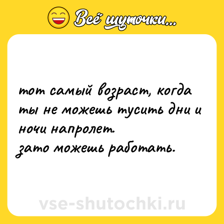 Шутка: тот самый возраст, когда ты не можешь тусить дни и ночи напролет.  <br>зато можешь работать.