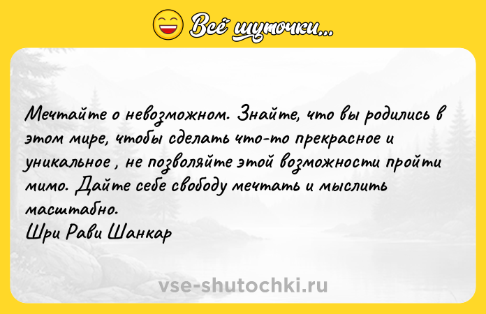 Цитата: Мечтайте о невозможном. Знайте, что вы родились в этом мире, чтобы сделать что-то прекрасное и уникальное , не позволяйте этой возможности пройти мимо. Дайте себе свободу мечтать и мыслить масштабно. Шри Рави Шанкар