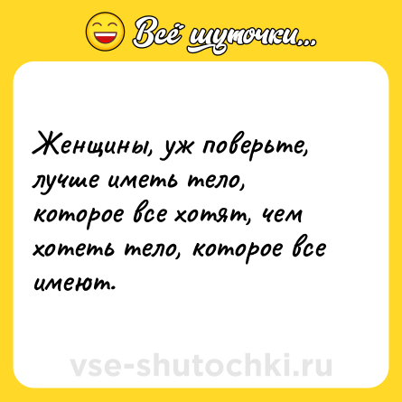 Шутка: Женщины, уж поверьте, лучше иметь тело, которое все хотят, чем хотеть тело, которое все имеют.
