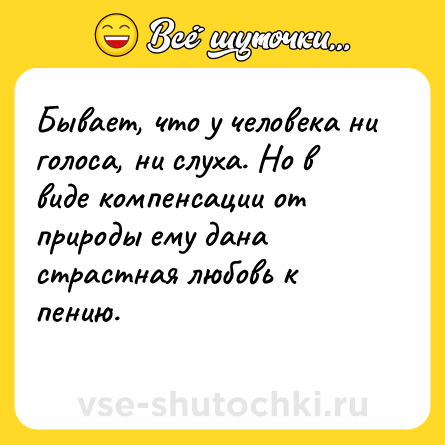 Шутка: Бывает, что у человека ни голоса, ни слуха. Но в виде компенсации от природы ему дана страстная любовь к пению.