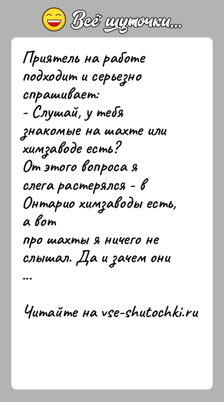 История: Приятель на работе подходит и серьезно спрашивает:- Слушай, у тебя знакомые на шахте или химзаводе есть?От этого вопроса я слега