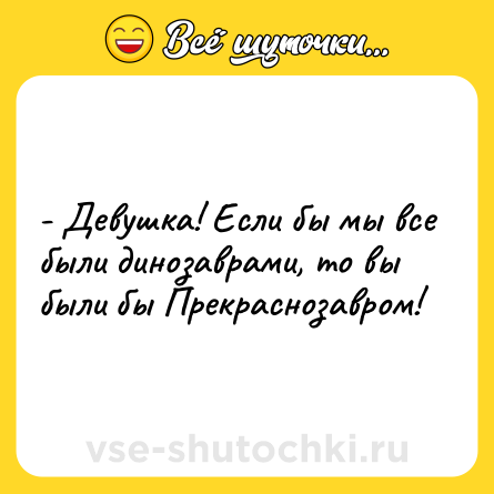 Шутка: - Девушка! Если бы мы все были динозаврами, то вы были бы Прекраснозавром!