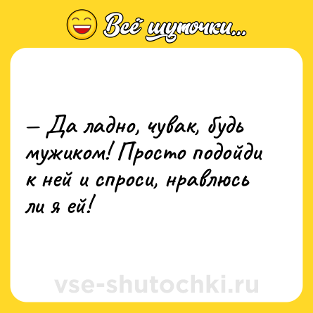 Шутка: Да ладно, чувак, будь мужиком! Просто подойди к ней и спроси, нравлюсь ли я ей!