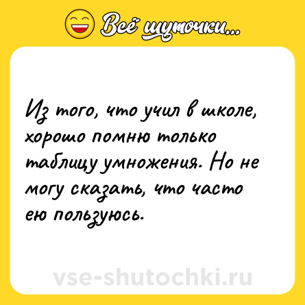 Шутка: Из того, что учил в школе, хорошо помню только таблицу умножения. Но не могу сказать, что часто ею пользуюсь.