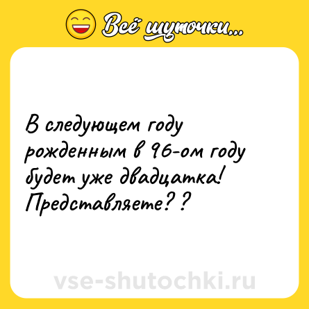 Шутка: В следующем году рожденным в 96-ом году будет уже двадцатка! Представляете? ?