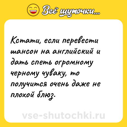 Шутка: Кстати, если перевести шансон на английский и дать спеть огромному черному чуваку, то получится очень даже не плохой блюз.
