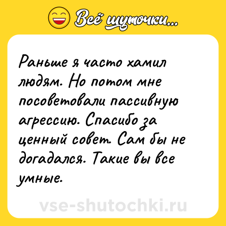 Шутка: Раньше я часто хамил людям. Но потом мне посоветовали пассивную агрессию. Спасибо за ценный совет. Сам бы не догадался. Такие вы все умные.