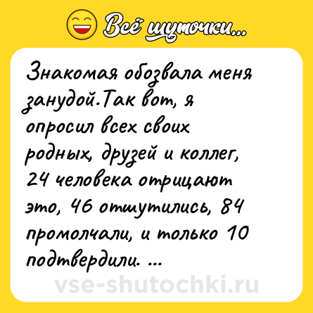 Шутка: Знакомая обозвала меня занудой.Так вот, я опросил всех своих родных, друзей и коллег, 24 человека отрицают это, 46 отшутились, 84 промолчали, и только 10 подтвердили. Ну, какой после этого я зануда.