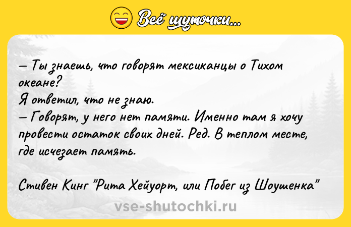 Цитата: Ты знаешь, что говорят мексиканцы о Тихом океане? Я ответил, что не знаю. Говорят, у него нет памяти. Именно там я хочу провести остаток своих дней. Ред. В теплом месте, где исчезает память.Стивен Кинг Рита Хейуорт, или Побег из Шоушенка