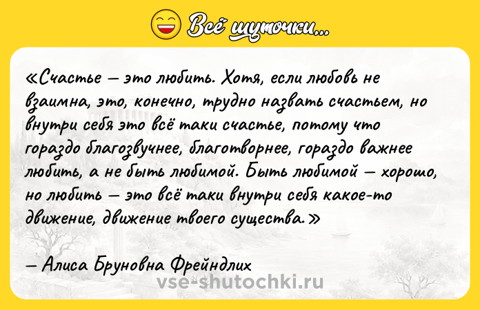 Цитата: Счастье это любить. Хотя, если любовь не взаимна, это, конечно, трудно назвать счастьем, но внутри себя это всё таки счастье, потому что гораздо благозвучнее, благотворнее, гораздо важнее любить, а не быть любимой. Быть любимой хорошо, но любить это всё таки внутри себя какое-то движение, движение твоего существа.Алиса Бруновна Фрейндлих